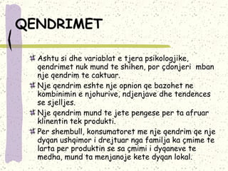 QENDRIMET   Ashtu si dhe variablat e tjera psikologjike, qendrimet nuk mund te shihen, por çdonjeri  mban nje qendrim te caktuar.  Nje qendrim eshte nje opnion qe bazohet ne kombinimin e njohurive, ndjenjave dhe tendences se sjelljes. Nje qendrim mund te jete pengese per ta afruar klinentin tek produkti.  Per shembull, konsumatoret me nje qendrim qe nje dyqan ushqimor i drejtuar nga familja ka çmime te larta per produktin se sa çmimi i dyqaneve te medha, mund ta menjanoje kete dyqan lokal.  
