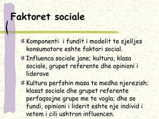 Faktoret sociale   Komponenti  i fundit i modelit te sjelljes konsumatore eshte faktori social.  Influenca sociale jane; kultura, klasa sociale, grupet referente dhe opinioni i liderave  Kultura perfshin masa te medha njerezish; klasat sociale dhe grupet referente perfaqsojne grupe me te vogla; dhe se fundi, opinioni i liderit eshte nje individ i vetem i cili ushtron influencen. 