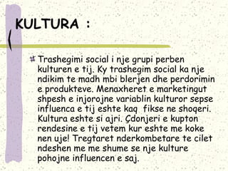 KULTURA :   Trashegimi social i nje grupi perben kulturen e tij. Ky trashegim social ka nje ndikim te madh mbi blerjen dhe perdorimin e produkteve. Menaxheret e marketingut shpesh e injorojne variablin kulturor sepse influenca e tij eshte kaq  fikse ne shoqeri.  Kultura eshte si ajri. Çdonjeri e kupton rendesine e tij vetem kur eshte me koke nen uje! Tregtaret nderkombetare te cilet ndeshen me me shume se nje kulture pohojne influencen e saj.   