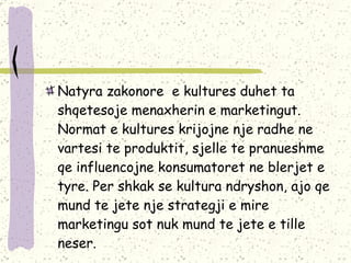Natyra zakonore  e kultures duhet ta shqetesoje menaxherin e marketingut. Normat e kultures krijojne nje radhe ne vartesi te produktit, sjelle te pranueshme  qe influencojne konsumatoret ne blerjet e tyre. Per shkak se kultura ndryshon, ajo qe mund te jete nje strategji e mire marketingu sot nuk mund te jete e tille neser.  