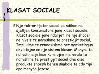 KLASAT SOCIALE   Nje faktor tjeter social qe ndikon ne sjelljen konsumatore jane klasat sociale. Klasat sociale jane ndarjet  ne nje shoqeri ne nivele te ndryshme te prestigjit social. Implikime te rendesishme per marketingun ekzistojne ne nje sistem klasor. Menyra te ndryshme jetese korelojne me nivele te ndryshme te prestigjit social dhe disa produkte shpesh behen simbole te cdo tipi apo menyre jetese. 