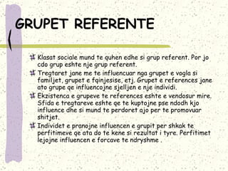 GRUPET REFERENTE   Klasat sociale mund te quhen edhe si grup referent. Por jo cdo grup eshte nje grup referent.  Tregtaret jane me te influencuar nga grupet e vogla si familjet, grupet e fqinjesise, etj.  Grupet e references jane ato grupe qe influencojne sjelljen e nje individi.  Ekzistenca e grupeve te references eshte e vendosur mire. Sfida e tregtareve eshte qe te kuptojne pse ndodh kjo influence dhe si mund te perdoret ajo per te promovuar shitjet.  Individet e pranojne influencen e grupit per shkak te perfitimeve qe ata do te kene si rezultat i tyre. Perfitimet lejojne influencen e forcave te ndryshme .  