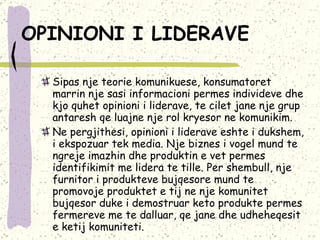 OPINIONI I LIDERAVE   Sipas nje teorie komunikuese, konsumatoret marrin nje sasi informacioni permes individeve dhe kjo quhet opinioni i liderave, te cilet jane nje grup antaresh qe luajne nje rol kryesor ne komunikim.  Ne pergjithesi, opinioni i liderave eshte i dukshem, i ekspozuar tek media.  Nje biznes i vogel mund te ngreje imazhin dhe produktin e vet permes identifikimit me lidera te tille. Per shembull, nje furnitor i produkteve bujqesore mund te promovoje produktet e tij ne nje komunitet bujqesor duke i demostruar keto produkte permes fermereve me te dalluar, qe jane dhe udheheqesit e ketij komuniteti.  