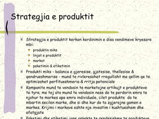Strategjia e produktit Strategjia e produktit kerkon kordinimin e disa vendimeve kryesore mbi: produktin miks linjat e produktit markat paketimin & etiketimin Produkti miks - balanca e gjeresise, gjatesise, thellesise & qendrueshmerise - mund te rivleresohet rregullisht me qellim qe te optimizohet perfitueshmeria & rritja potenciale Kompanite mund te vendosin te marketojne artikujt e produkteve te tyre; me tej ato mund te vendosin nese do te perdorin emra te njohur te markes apo emra individuale, cilet produkte  do te mbartin secilen marke, dhe si dhe kur do ta zgjerojne gamen e markes. Krijimi i markave eshte nje investim i kushtueshem dhe afatgjate Paketimi dhe etiketimi jane aspekte te rendesishme te produkteve fizike. Ato i shtojne vlere produktit dhe sjellin perfitime per konsumatorin: mbrojtje, bindje, promocion. 
