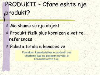PRODUKTI - Cfare eshte nje produkt?   Me shume se nje objekt   Produkt fizik plus kornizen e vet te references   Paketa totale e kenaqesive Percakton karakteristikat e produktit ose sherbimit tuaj qe ploteson nevojat e konsumatoreve tuaj. 