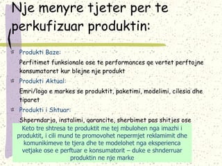 Nje menyre tjeter per te perkufizuar produktin: Produkti Baze: Perfitimet funksionale ose te performances qe vertet perftojne konsumatoret kur blejne nje produkt Produkti Aktual: Emri/logo e markes se produktit, paketimi, modelimi, cilesia dhe tiparet Produkti i Shtuar: Shperndarja, instalimi, garancite, sherbimet pas shitjes ose tipare te tjera te shtuara apo sherbime shtese Keto tre shtresa te produktit me tej mbulohen nga imazhi i produktit, i cili mund te promovohet nepermjet reklamimit dhe komunikimeve te tjera dhe te modelohet nga eksperienca vetjake ose e perftuar e konsumatorit – duke e shnderruar produktin ne nje marke 
