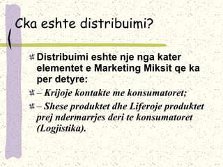 Cka eshte distribuimi? Distribuimi eshte nje nga kater elementet e Marketing Miksit qe  ka per detyre: –  Krijoje kontakte me konsumatoret; –  Shese produktet dhe Liferoje produktet prej ndermarrjes deri te konsumatoret (Logjistika). 