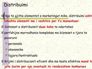 Distribuimi Nga te gjithe elementet e marketingut miks, distribu imi   eshte ndoshta elementi me i veshtire per t’u manaxhuar Sistemet e distribu imit   duan kohe  te ndertohen perfshijne marredhenie komplekse me bizneset e tjera te pavarura  personale ekonomike ligjore/kontraktuale K rijimi i distribucionit eficent dhe me kosto efektive  mund te jete burim per nje avantazh te rendesishem konkurues 