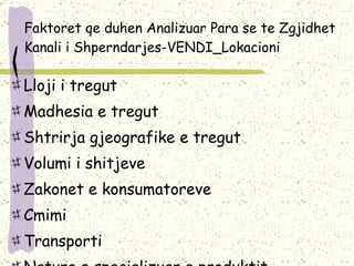 Faktoret qe duhen Analizuar Para se te Zgjidhet Kanali i Shperndarjes-VENDI_Lokacioni Lloji i tregut Madhesia e tregut Shtrirja gjeografike e tregut Volumi i shitjeve Zakonet e konsumatoreve Cmimi Transporti Natura e specializuar e produktit Gama e produkteve 
