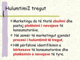 HulumtimiI tregut Marketingu do të thotë  zbulimi  dhe pastaj  plotësimi i nevojave  të konsumatorëve. Në zemër të marketingut gjendet  procesi i hulumtimit të tregut .  HM p ërfshinë identifikimin e  kërkesave  të konsumatorëve dhe  plotësimin e nevojave  të tyre.  