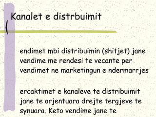 Kanalet e distrbuimit Vendimet mbi distribuimin (shitjet) jane vendime me rendesi te vecante per vendimet ne marketingun e ndermarrjes Percaktimet e kanaleve te distribuimit jane te orjentuara drejte tergjeve te synuara. Keto vendime jane te nderlikuara, afatgjata dhe veshtire ndrohen 