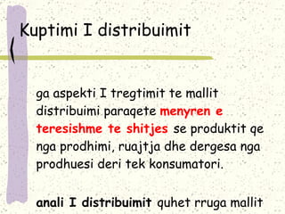 Kuptimi I distribuimit Nga aspekti I tregtimit te mallit distribuimi paraqete  menyren e teresishme te shitjes  se produktit qe nga prodhimi, ruajtja dhe dergesa nga prodhuesi deri tek konsumatori . Kanali I distribuimit  quhet rruga mallit nga prodhuesi deri tek konsumatori  