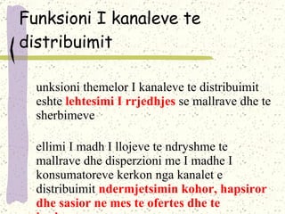 Funksioni I kanaleve te distribuimit Funksioni themelor I kanaleve te distribuimit eshte  lehtesimi I rrjedhjes  se mallrave dhe te sherbimeve Vellimi I madh I llojeve te ndryshme te mallrave dhe disperzioni me I madhe I konsumatoreve kerkon nga kanalet e distribuimit  ndermjetsimin kohor, hapsiror dhe sasior ne mes te ofertes dhe te kerkeses . 