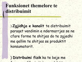 Funksionet themelore te distribuimit a)  Zgjidhja e kanalit  te distribuimit paraqet   vendimin e ndermarrjes se ne cfare forme te shitjes do te zgjedhi me qellim te shitjes se produktit konsumatorit . b)  Distribuimi fizik   ka te beje me formen e liferimit te produktit nga ndermarrja tek konsumtori. 