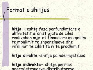 Format e shitjes Shitja   –  eshte faza perfundimtare e aktivitetit afarist gjate se ciles realizohen mjetet financiare me qellim te mbulimit te shpenzimeve dhe rifillimit te ciklit te ri te prodhimit  Shitja direkte  -shitje pa ndermjetsues Shitje indirekte-  shitje permes ndermjetesuesve-distributoreve 