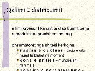 Qellimi I distribuimit Qellimi kryesor I kanalit te distribuimit berja e produktit te pranishem ne treg Konsumatoret nga shitesi kerkojne  : Sasine e caktuar –  sasia e cila mund te blehet ne moment   Koha e pritjes –  mundesisht minimale  Hapsira e pershtatshme –  qasje ne blerje Llojllojshmeria e produkteve Sherbimet plotesuese 