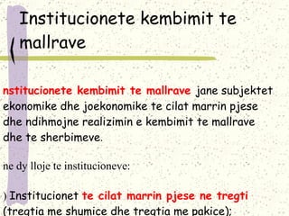 Institucionete kembimit te mallrave Institucionete kembimit te mallrave  jane subjektet ekonomike dhe joekonomike te cilat marrin pjese dhe ndihmojne realizimin e kembimit te mallrave dhe te sherbimeve .  Jne dy lloje te institucioneve : a)  Institucionet  te cilat marrin pjese ne tregti  (tregtia me shumice dhe tregtia me pakice ); b)  Institucionet  te cilat ndihmojne realizimin e tregtise  (ag jencionet, ndermjetesit, perfaqesuesit, sherbimet e deponimit, shpedicioni . 