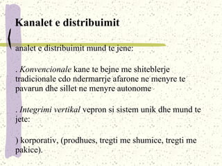 Kanalet e distribuimit Kanalet e distribuimit mund te jene : 1.  Konvencional e   kane te bejne me shiteblerje tradicionale cdo ndermarrje afarone ne menyre te pavarun dhe sillet ne menyre autonome 2.  Integrimi vertikal  vepron si sistem unik dhe mund te jete : a) korporativ,  (prodhues, tregti me shumice, tregti me pakice) . b)  Administrativ ,  bazohet ne nje lider ne kuader te kanalit distributiv ; c)  Kontarktues i,  ne baze te kontraktimit ne mes te partnerve ne kuder te kanalit distributiv . 