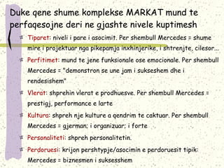 Duke qene shume komplekse MARKAT mund te perfaqesojne deri ne gjashte nivele kuptimesh Tiparet : niveli i pare i asocimit. Per shembull Mercedes = shume mire i projektuar nga pikepamja inxhinjerike, i shtrenjte, cilesor... Perfitimet : mund te jen e  funksionale ose emocionale. Per shembull Mercedes = "demonstron se une jam i sukseshem dhe i rendesishem" Vlerat : shprehin vlerat e prodhuesve. Per shembull Mercedes = prestigj, performance  e  larte Kultura : shpreh nje kulture a qendrim te caktuar. Per shembull Mercedes = gjerman; i organizuar; i forte Personaliteti : shpreh personalitetin.  Perdoruesi : krijon pershtypje/asocimin e perdoruesit tipik: Mercedes = biznesmen i suksesshem 