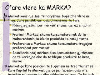 Cfare vlere ka MARKA? Markat kane nje sasi te ndryshme fuqie dhe vlere ne treg. Jane pershkruar disa dimensione te tyre Ndergjegjesimi per marken: shume njerez e njohin marken Pranimi i Markes: shume konsumatore nuk do te kudnershtonin te blenin produkte te kesaj marke Preferenca e Markes: shume konsumatore tregojne preferencat per markat Besnikeria ndaj markes:disa konsumatore gjithmone do te kerkojne dhe do te blejne produkte te kesaj marke Markat qe kane pozicion te fuqishem ne treg thuhet se kane Kapital te Markes,  gje qe perfaqeson disa vite investim ne  promocion dhe reklamim ne treg. Te krijosh dhe te pozicionosh marken kushton, nuk eshte gje e lire 
