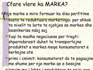 Cfare vlere ka MARKA? Nje marke e mire formuar ka disa perfitime kosto te reduktuara marketingu: per shkak te nivelit te larte te njohjes se markes dhe besnikerise ndaj saj fuqi te madhe negociuese per tregti: shperndaresit duhet te transportojne produktet e markes meqe konsumatoret e kerkojne ate primi i cmimit: konsumatoret do te paguajne me shume per nje marke qe e besojne lancim me i lehte i produkteve te reja: per shkak te ndergjegjesimit ekzistues te produkteve te markes mbrojtja kundrejt konkurences ne cmim:markat dhe kuptimet e tyre te asociuara sigurojne me teper mbrojtje ndaj konkurences se thjeshte ne cmim pavdekesia: markat e mire menaxhuara mund te jetojne perjetesisht, nuk jane subjekt i ciklit te inovacionit - vjeterimit te ciklit te jetes se produktit 