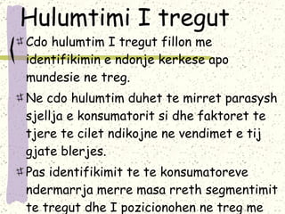 Hulumtimi I tregut Cdo hulumtim I tregut fillon me identifikimin e ndonje kerkese apo mundesie ne treg.  Ne cdo hulumtim duhet te mirret parasysh sjellja e konsumatorit si dhe faktoret te tjere te cilet ndikojne ne vendimet e tij gjate blerjes.  Pas identifikimit te te konsumatoreve ndermarrja merre masa rreth segmentimit te tregut dhe I pozicionohen ne treg me produktet dhe sherbimet e tyre .  