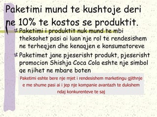 Paketimi mund te kushtoje deri ne 10% te kostos se produktit. Paketimi i produktit nuk mund te mbi theksohet pasi ai luan nje rol te rendesishem ne terheqjen dhe kenaqjen e konsumatoreve Paketimet jane pjeserisht produkt, pjeserisht promocion  Shishja  Coca Cola eshte nje simbol qe njihet ne mbare boten Paketimi eshte bere nje mjet i rendesishem marketingu gjithnje e me shume pasi ai i jep nje kompanie avantazh te dukshem ndaj konkurenteve te saj 
