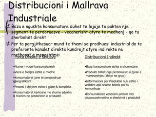 Distribucioni i Mallrava Industriale Baza e ngushte konsumatore duhet te lejoje te pakten nje segment te perdoruesve - vecanerisht atyre te medhenj - qe tu sherbehet direkt Per ta pergjithesuar mund te themi se prodhuesi industrial do   te preferonte kanalet direkte kundrejt atyre indirekte ne rrethanat e meposhtme: Forca Direkte e Shitjeve Distribucioni Indirekt Numer i vogel konsumatoresh Vlera e blerjes eshte e madhe Konsumatoret jane te perqendruar gjeografikisht Procesi i shitjeve eshte i gjate & kompleks Konsumatoret kerkojne me shume edukim &   trainim ne perdorimin e produktit Baza konsumatore eshte e shperndare Produkti blihet nga perdoruesit si pjese e  marreveshjes (shitje ne grup) Informacioni per Produktin nuk eshte i veshtire apo shume teknik per tu komunikuar Konsumatoret vendosin primim mbi disponueshmerine e sherbimit /   produktit  