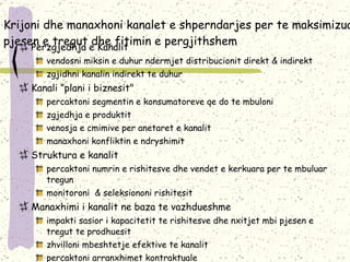 Krijoni dhe manaxhoni kanalet e shperndarjes per te maksimizuar pjesen e tregut dhe fitimin e pergjithshem Perzgjedhja e Kanalit vendosni miksin e duhur ndermjet distribucionit direkt & indirekt  zgjidhni kanalin indirekt te duhur Kanali ”plani i biznesit" percaktoni segmentin e konsumatoreve qe do te mbuloni zgjedhja e produktit venosja e cmimive per anetaret e kanalit manaxhoni konfliktin e ndryshimit Struktura e kanalit percaktoni numrin e rishitesve dhe vendet e kerkuara per te mbuluar tregun monitoroni  & seleksiononi rishitesit Manaxhimi i kanalit ne baza te vazhdueshme impakti sasior i kapacitetit te rishitesve dhe nxitjet mbi pjesen e tregut te prodhuesit zhvilloni mbeshtetje efektive te kanalit percaktoni arranxhimet kontraktuale  percaktoni qellimet dhe monitoroni performancen dhe sistemin e kontrollit 