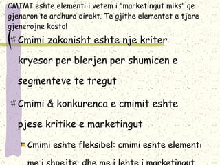 CMIMI eshte elementi i vetem i "marketingut miks" qe gjeneron te ardhura direkt. Te gjithe elementet e tjere gjenerojne kosto ! Cmimi zakonisht eshte nje kriter kryesor per blerjen per shumicen e segmenteve te tregut Cmimi & konkurenca e cmimit eshte pjese kritike e marketingut Cmimi eshte fleksibel: cmimi eshte elementi me i shpejte  dhe me i lehte i marketingut miks qe mund te ndryshohet 