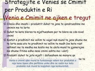 Strategjite e Venies se Cmimit per Produktin e Ri  Venia e Cmimit ne ajken e tregut Cilesia dhe imazhi i produktit duhet te jene te qendrueshme me cmimin me te larte Duhet te kete bleres te mjaftueshem per te blere ne cdo nivel cmimi Kostot e prodhimit me vellim te vogel nuk mund te jene shume me te larta sesa ato te prodhimit ne vellim te madh (ne kete rast vellimet me te medha me kosto me te uleta mund te gjenerojne me shume fitime edhe nese cmimi eshte me i ulet) Produkti duhet te jete mjaft i dallueshem ne menyre qe konkurentet te mos hyjne lehtesisht ne treg me nje cmim me te ulet. Venia e cmimit ajke mund te funksionoje vetem kur produktet e reja kane tipare dhe perfitime unike dhe ne rastin kur keto produkte nuk mund te kopjohen nga konkurentet. 
