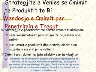Strategjite e Venies se Cmimit te Produktit te Ri  Vendosja e Cmimit per Penetrimin e Tregut Strategjia e penetrimit me ane te cmimit funksionon: nese konsumatoret jane shume te ndjeshem ndaj cmimit kur kostot e produktit dhe distribucionit bien ndjeshem me rritjen e vellimit Cmimi i ulet duhet te jete efektiv per ta mbajtur konkurencen jashte loje  Penetrimi me ane te cmimit bazohet ne uljen e vazhdueshme te kostove per ta mbajtur konkurencen jashte loje. Strategjia e penetrimit eshte nje strategji afatgjate dhe fitimet ka te ngjare te jene te uleta derisa firma te arrije ne fazen kur konsumatoret te pranojne produktin e saj. 