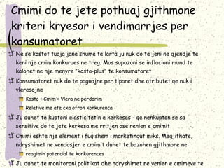 Cmimi do te jete pothuaj gjithmone kriteri kryesor i vendimarrjes per konsumatoret Ne se kostot tuaja jane shume te larta ju nuk do te jeni ne gjendje te keni nje cmim konkurues ne treg. Mos supozoni se inflacioni mund te kalohet ne nje menyre ”kosto-plus" te konsumatoret Konsumatoret nuk do te paguajne per tiparet dhe atributet qe nuk i vleresoj ne Kosto < Cmim < Vlera ne perdorim Relative me ate cka ofron konkurenca Ju duhet te kuptoni elasticitetin e kerkeses - qe nenkupton se sa sensitive do te jete kerkesa me rritjen ose renien e cmimit Cmimi eshte nje element i fuqishem i marketingut miks. Megjithate,  ndryshimet ne vendosjen e cmimit duhet te bazohen gjithmone ne:  reagimin potencial te konkurences Ju duhet te monitoroni politikat dhe ndryshimet ne venien e cmimeve te konkurenteve tuaj 