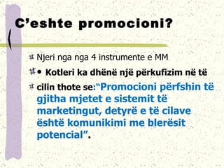 C’eshte promocioni? Njeri nga nga 4 instrumente e MM •  Kotleri ka dhënë një përkufizim në të cilin thote se :“ Promocioni përfshin të  gjitha mjetet e sistemit të marketingut, detyrë e të cilave është komunikimi me blerësit potencial” . 