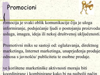 Promocioni Promocija je svaki oblik komunikacije čija je uloga informiranje, podsjećanje ljudi o postojanju proizvoda, usluga, imagea, ideja ili nekoj društvenoj uključenosti. Promotivni miks se sastoji od: oglašavanja, direktnog marketinga, Internet marketinga, unaprjeđenja prodaje, odnosa s javnošću/ publiciteta te osobne prodaje.  Sve korištene marketinške aktivnosti moraju biti koordinirane i kombinirane kako bi na najbolji način ostvarile ciljeve poduzeća.   