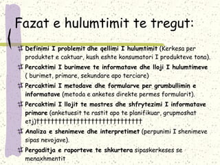 Fazat e hulumtimit te tregut: Definimi I problemit   dhe qellimi I hulumtimit  (Kerkesa per produktet e caktuar, kush eshte konsumatori I produkteve tona). Percaktimi I burimeve te informatave dhe lloji I hulumtimeve  ( burimet, primare, sekundare apo terciare) Percaktimi I metodave dhe formularve per grumbullimin e informatave  (metoda e anketes direkte permes formularit). Percaktimi I llojit te mostres dhe shfrytezimi I informatave primare  (anketuesit te rastit apo te planifikuar, grupmoshat etj)                               Analiza e shenimeve dhe interpretimet  (perpunimi I shenimeve sipas nevojave). Pergaditja e raporteve te shkurtera  sipaskerkeses se menaxhmentit 