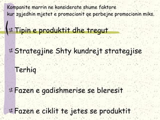 Kompanite marrin ne konsiderate shume faktore kur zgjedhin mjetet e promocionit qe perbejne promocionin miks. Tipin e produktit dhe tregut Strategjine Shty kundrejt strategjise Terhiq Fazen e gadishmerise se bleresit Fazen e ciklit te jetes se produktit 