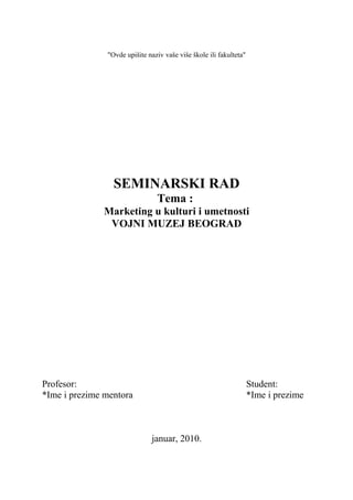 "Ovde upišite naziv vaše više škole ili fakulteta"
SEMINARSKI RAD
Tema :
Marketing u kulturi i umetnosti
VOJNI MUZEJ BEOGRAD
Profesor: Student:
*Ime i prezime mentora *Ime i prezime
januar, 2010.
 