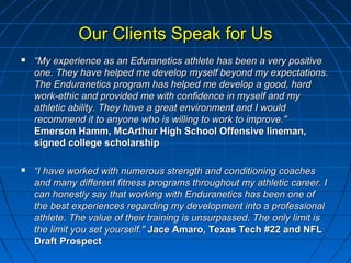 Our Clients Speak for UsOur Clients Speak for Us
 ““My experience as an Eduranetics athlete has been a very positiveMy experience as an Eduranetics athlete has been a very positive
one. They have helped me develop myself beyond my expectations.one. They have helped me develop myself beyond my expectations.
The Enduranetics program has helped me develop a good, hardThe Enduranetics program has helped me develop a good, hard
work-ethic and provided me with confidence in myself and mywork-ethic and provided me with confidence in myself and my
athletic ability. They have a great environment and I wouldathletic ability. They have a great environment and I would
recommend it to anyone who is willing to work to improve."recommend it to anyone who is willing to work to improve."
Emerson Hamm, McArthur High School Offensive lineman,Emerson Hamm, McArthur High School Offensive lineman,
signed college scholarshipsigned college scholarship
 ““I have worked with numerous strength and conditioning coachesI have worked with numerous strength and conditioning coaches
and many different fitness programs throughout my athletic career. Iand many different fitness programs throughout my athletic career. I
can honestly say that working with Enduranetics has been one ofcan honestly say that working with Enduranetics has been one of
the best experiences regarding my development into a professionalthe best experiences regarding my development into a professional
athlete. The value of their training is unsurpassed. The only limit isathlete. The value of their training is unsurpassed. The only limit is
the limit you set yourself."the limit you set yourself." Jace Amaro, Texas Tech #22 and NFLJace Amaro, Texas Tech #22 and NFL
Draft ProspectDraft Prospect
 