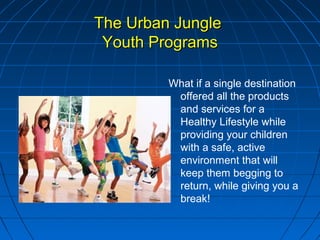 The Urban JungleThe Urban Jungle
Youth ProgramsYouth Programs
What if a single destination
offered all the products
and services for a
Healthy Lifestyle while
providing your children
with a safe, active
environment that will
keep them begging to
return, while giving you a
break!
 