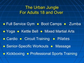 The Urban JungleThe Urban Jungle
For Adults 18 and OverFor Adults 18 and Over
● Full Service Gym ● Boot Camps ● Zumba
● Yoga ● Kettle Bell ● Mixed Martial Arts
● Cardio ● Circuit Training ● Pilates
● Senior-Specific Workouts ● Massage
● Kickboxing ● Professional Sports Training
 