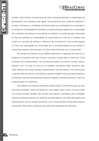 também não é vendas. Grande parte de todo o processo decisório e implantação do

        planejamento de marketing está ligada intrinsecamente com venda de produtos e

        serviços. Entretanto, o marketing está direcionado nas necessidades do comprador e

        as vendas nas necessidades do vendedor. A venda está preocupada com a necessidade

        de o vendedor transformar o seu produto em dinheiro. O marketing está interessado

        na ideia de satisfazer às necessidades do consumidor por meio de um produto que

        contém um conjunto de valores e o diferencie da concorrência. É com a preocupação

        e o foco nas necessidades do consumidor que o marketing baseia-se em nortear os

        rumos das empresas vislumbrando um futuro relacionamento com o consumidor.

              De acordo com Boone e Kurtz (2009) atualmente, a exposição de todos os in-

        divíduos ao marketing tem sido intensa e acontece a quase todo o momento. É fácil

        constatar isso cotidianamente. Ao caminharmos pelas ruas vemos cartazes, placas,

        letreiros e etc. Em casa, no carro ou no trabalho, escutamos rádio, assistimos tele-

        visão, falamos com nossos amigos e parentes por meio do celular e nos conectamos

        a internet. Nos escritórios e consultórios, pessoas recebem visitas de representantes e

        consultores, solicitam fornecedores e realizam negócios, acordos e parcerias. Tudo isto

        é alguma parte do marketing.
              Na verdade, nós fazemos marketing o tempo todo. O ser humano quer ser bem

        visto pela sociedade. Todos nós passamos uma imagem para o outro. O nosso corpo

        e as nossas atitudes também são veículos que passam mensagens para sociedade.

        Fazemos marketing quando nos vestimos, quando falamos, por meio dos lugares que
        freqüentamos, com os amigos que temos, com a nossa família e até quando estamos

        namorando. Nós somos o produto mais valioso do composto de marketing.




10   INTRODUÇÃO
 
