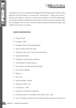 antigas que recriam o clima da época da chegada da família Kopenhagen ao Brasil. Outro
         destaque da comemoração é o luxuoso livro “Kopenhagen – Marca para Sempre”,
         editado pela Siciliano, contando a emocionante trajetória da família Kopenhagen,
         que chegou ao Brasil na década de 20 para tornar o Brasil uma terra mais doce, além
         de curiosidades sobre a marca e receitas inéditas do gourmet Orlando Glingani, que
         trabalha há seis anos na empresa.



                DADOS CORPORATIVOS


                •	 Origem: Brasil

                •	 Fundação: 1928

                •	 Fundador: Anna e David Kopenhagen

                •	 Sede mundial: São Paulo, Brasil

                •	 Proprietário da marca: Celso Ricardo de Moraes

                •	 Capital aberto: Não

                •	 Presidente: Celso Ricardo de Moraes

                •	 Vice-Presidente: Renata Moraes

                •	 Faturamento: R$ 160 milhões (estimado)

                •	 Lucro: Não divulgado

                •	 Fábricas: 1

                •	 Lojas: 265

                •	 Presença global: 3 países

                •	 Presença no Brasil: Sim

                •	 Funcionários: 1.400

                •	 Segmento: Chocolates e cafeterias

                •	 Principais produtos: Chocolates e derivados, doces, cafés

                •	 Ícones: Nhá Benta, bombons Cherry Brandy, Língua de Gato, Chumbinho e


100   UNIDADE III - AMBIENTE DE MARKETING
 