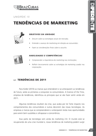 4   UNIDADE IV


TENDÊNCIAS DE MARKETING

                   OB J ETIVOS DA UN ID A D E

                   •	 Discutir sobre as estratégias atuais de mercado;

                   •	 Entender o avanço do marketing em direção ao consumidor;

                   •	 Fazer as considerações finais sobre o assunto.



             	     HAB ILIDADE S E C O MP E T Ê N C IA S

                   •	 Compreender a importância do marketing nas instituições;

                   •	 Refletir tecnicamente sobre as estratégias de marketing usadas nas
                      corporações.




4.1    TENDÊNCIAS DE 2011


        Para Kotler (2010) as marcas que entenderem e se anteciparem as tendências
de futuro, serão as primeiras a conquistar os consumidores. A Science of the Time,
empresa de tendências, identificou as principais que se vão fazer sentir ainda em
2011.


        Algumas tendências resultam da crise, que acaba por ter forte impacto nos
comportamentos dos consumidores e outras decorrem das novas tecnologias. As
empresas e marcas que as compreenderem e anteciparem terão mais oportunidades
para serem bem sucedidas e ultrapassar a concorrência.


        Essa parte da tecnologia vem ainda do marketing 2.0. O mundo está se
recuperando de uma crise mundial e, novas tendências de marketing podem surgir



                                                         UNIDADE IV 107
                                                                     - TENDÊNCIAS DE MARKETING   107
 