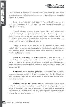 a cada momento. As empresas deverão aproveitar a oportunidade das redes sociais,
         geotargeting, e-mail marketing, mobile marketing e reputação online, para poder
         expandir seus negócios.


                Segue oito tendências de marketing para 2011, segundo o Franquia Empresa
         (2011) para quem deseja montar um negócio ou para quem deseja aperfeiçoar sua
         estratégia de marketing.


                Construir confiança na marca: quando pensamos em construir uma marca
         através da internet, logo imaginamos que esta deve ter milhares de seguidores no
         Twitter, muitos amigos no Facebook e muitos contatos por e-mail, mas este conceito
         não é válido, principalmente quando se trata de pessoas que não são fiéis à sua
         marca, e em 1 minuto ou dois deixam de segui-la.


                Destaque-se em apenas uma área. Este não é o momento de tentar ganhar
         pra todo lado, e apostar em todo tipo de público. Seja único e indispensável na área
         em que trabalha. Ofereça o melhor serviço, pelo melhor atendimento, como se cada
         trabalho seu fosse personalizado.


                Invista no conteúdo da sua marca: as pessoas buscam por conteúdo na
         internet. Coloque a disposição deste público um conteúdo de qualidade, não faça
         apenas propaganda, ou conte a trajetória da empresa, disponibilize formas de uso,
         pesquisas que favorecem o seu produto e só então ofereça o que a sua empresa tem
         para satisfazê-lo.


                A internet é o tipo de mídia preferido dos consumidores: atualmente
         passamos mais tempo na internet do que em qualquer outro tipo de mídia como a
         mídia televisiva ou rádio. Por esse motivo, todas as atenções estão voltadas para a
         internet no momento.


                Mantenha uma boa reputação na web: está é a importância de se manter
         confiável neste meio de comunicação que é especialmente interativo, ou seja, qualquer
         deslize da empresa poderá manchar a reputação da mesma frente a milhares de
         consumidores. Esta nova ferramenta portanto, vem a exigir mais responsabilidade das
         empresas frente à seus consumidores.




108   UNIDADE IV - TENDÊNCIAS DE MARKETING
 