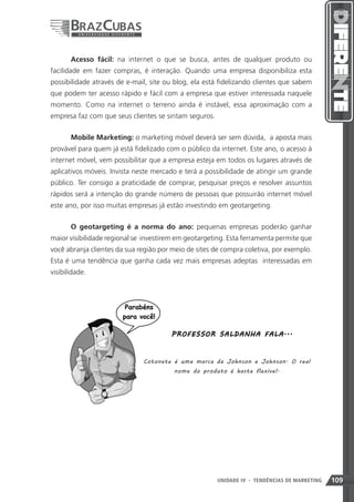 Acesso fácil: na internet o que se busca, antes de qualquer produto ou
facilidade em fazer compras, é interação. Quando uma empresa disponibiliza esta
possibilidade através de e-mail, site ou blog, ela está fidelizando clientes que sabem
que podem ter acesso rápido e fácil com a empresa que estiver interessada naquele
momento. Como na internet o terreno ainda é instável, essa aproximação com a
empresa faz com que seus clientes se sintam seguros.


       Mobile Marketing: o marketing móvel deverá ser sem dúvida, a aposta mais
provável para quem já está fidelizado com o público da internet. Este ano, o acesso à
internet móvel, vem possibilitar que a empresa esteja em todos os lugares através de
aplicativos móveis. Invista neste mercado e terá a possibilidade de atingir um grande
público. Ter consigo a praticidade de comprar, pesquisar preços e resolver assuntos
rápidos será a intenção do grande número de pessoas que possuirão internet móvel
este ano, por isso muitas empresas já estão investindo em geotargeting.


       O geotargeting é a norma do ano: pequenas empresas poderão ganhar
maior visibilidade regional se investirem em geotargeting. Esta ferramenta permite que
você abranja clientes da sua região por meio de sites de compra coletiva, por exemplo.
Esta é uma tendência que ganha cada vez mais empresas adeptas interessadas em
visibilidade.




                                       P RO F E SSO R SA L D A NHA F A LA ...



                              Cotonete é uma marca da Johnson e Johnson. O real
                                        nome do produto é haste flexível.




                                                       UNIDADE IV 109
                                                                   - TENDÊNCIAS DE MARKETING   109
 