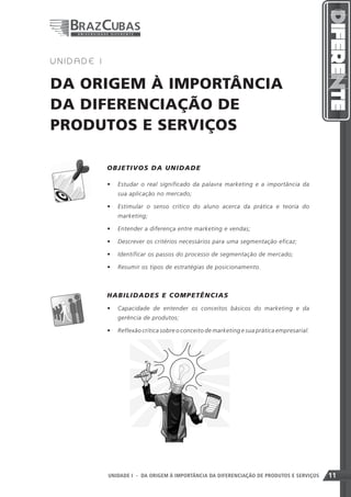 1   UNIDADE I


DA ORIGEM À IMPORTÂNCIA
DA DIFERENCIAÇÃO DE
PRODUTOS E SERVIÇOS

                OB J ETIVOS D A UN ID A D E

                •	 Estudar o real significado da palavra marketing e a importância da
                    sua aplicação no mercado;

                •	 Estimular o senso crítico do aluno acerca da prática e teoria do
                    marketing;

                •	 Entender a diferença entre marketing e vendas;

                •	 Descrever os critérios necessários para uma segmentação eficaz;

                •	 Identificar os passos do processo de segmentação de mercado;

                •	 Resumir os tipos de estratégias de posicionamento.



          	     HAB ILIDADE S E C O MP E T Ê N C IA S
                •	 Capacidade de entender os conceitos básicos do marketing e da
                    gerência de produtos;

                •	 Reflexão crítica sobre o conceito de marketing e sua prática empresarial.	




                                                                 11
                UNIDADE I - DA ORIGEM À IMPORTÂNCIA DA DIFERENCIAÇÃO DE PRODUTOS E SERVIÇOS     11
 