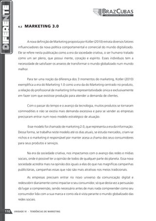 4.2    MARKETING 3.0


                A nova definição de Marketing proposta por Kotler (2010) retrata diversos fatores
         influenciadores da nova política comportamental e comercial do mundo digitalizado.
         Ele se refere nesta publicação como a era da sociedade criativa, o ser humano tratado
         como um ser pleno, que possui mente, coração e espírito. Esses indivíduos tem a
         necessidade de satisfazer os anseios de transformar o mundo globalizado num mundo
         melhor.


                Para ter uma noção da diferença dos 3 momentos do marketing, Kotler (2010)
         exemplifica a era do Marketing 1.0 como a era da do Marketing centrado no produto,
         a relação do profissional de marketing tinha representatividade única e exclusivamente
         em fazer com que existisse produção para atender a demanda de clientes.


                Com o passar do tempo e o avanço da tecnologia, muitos produtos se tornaram
         commodities e não se existia mais demanda excessiva e para se vender as empresas
         precisaram entrar num novo modelo estratégico de atuação.


                 Esse modelo foi chamado de marketing 2.0, que representa a era da informação.
         Dessa forma, se trabalha neste modelo até os dias atuais, se estuda mercados, criam-se
         nichos e o marketing é responsável por manter acesa a chama dos seus consumidores
         para seus produtos e serviços.


                Na era da sociedade criativa, nos impactamos com o avanço das redes e mídias
         sociais, onde é possível ter a opinião de todos de qualquer parte do planeta. Essa nova
         sociedade acredita mais na opinião dos iguais a elas do que nas magníficas campanhas
         publicitárias, campanhas essas que não são mais atrativas nos meios tradicionais.

                As empresas precisam entrar no novo universo da comunicação digital e
         redescobrir diariamente como impactar o seu consumidor, só que desta vez a persuasão
         dá lugar a compreensão, sendo necessário antes de mais nada compreender como seu
         consumidor lida com a sua marca e como ela é vista perante o mundo globalizado das
         redes sociais.


110   UNIDADE IV - TENDÊNCIAS DE MARKETING
 