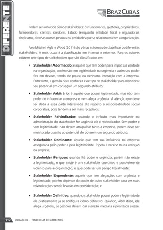 Podem ser incluídos como stakeholders: os funcionários, gestores, proprietários,
         fornecedores, clientes, credores, Estado (enquanto entidade fiscal e reguladora),
         sindicatos, diversas outras pessoas ou entidades que se relacionam com a organização.


                Para Mitchel, Agle e Wood (2011) são várias as formas de classificar os diferentes
         stakeholders. A mais usual é a classificação em internos e externos. Para os autores
         existem sete tipos de stakeholders que são classificados em:

                •	 Stakeholder Adormecido: é aquele que tem poder para impor sua vontade
                   na organização, porém não tem legitimidade ou urgência e assim seu poder
                   fica em desuso, tendo ele pouca ou nenhuma interação com a empresa.
                   Entretanto, a gestão deve conhecer esse tipo de stakeholder para monitorar
                   seu potencial em conseguir um segundo atributo;

                •	 Stakeholder Arbitrário: é aquele que possui legitimidade, mas não tem
                   poder de influenciar a empresa e nem alega urgência. A atenção que deve
                   ser dada a essa parte interessada diz respeito à responsabilidade social
                   corporativa, pois tendem a ser mais receptivos;

                •	 Stakeholder Reivindicador: quando o atributo mais importante na
                   administração do stakeholder for urgência ele é reivindicador. Sem poder e
                   sem legitimidade, não devem atrapalhar tanto a empresa, porém deve ser
                   monitorado quanto ao potencial de obterem um segundo atributo;

                •	 Stakeholder Dominante: aquele que tem sua influência na empresa
                   assegurada pelo poder e pela legitimidade. Espera e recebe muita atenção
                   da empresa;

                •	 Stakeholder Perigoso: quando há poder e urgência, porém não existe
                   a legitimidade, o que existe é um stakeholder coercitivo e possivelmente
                   violento para a organização, o que pode ser um perigo literalmente;

                •	 Stakeholder Dependente: aquele que tem alegações com urgência e
                   legitimidade, porém depende do poder de outro stakeholder para ver suas
                   reivindicações sendo levadas em consideração; e


                •	 Stakeholder Definitivo: quando o stakeholder possui poder e legitimidade
                   ele praticamente já se configura como definitivo. Quando, além disso, ele
                   alega urgência, os gestores devem dar atenção imediata e priorizada a esse.



112   UNIDADE IV - TENDÊNCIAS DE MARKETING
 