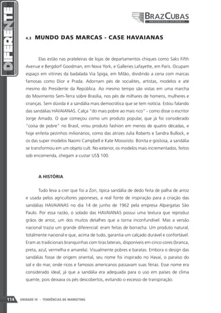 4.3    MUNDO DAS MARCAS - CASE HAVAIANAS


                Elas estão nas prateleiras de lojas de departamentos chiques como Saks Fifth
         Avenue e Bergdorf Goodman, em Nova York, e Galleries Lafayette, em Paris. Ocupam
         espaço em vitrines da badalada Via Spiga, em Milão, dividindo a cena com marcas
         famosas como Dior e Prada. Adornam pés de socialites, artistas, modelos e até
         mesmo do Presidente da República. Ao mesmo tempo são vistas em uma marcha
         do Movimento Sem-Terra sobre Brasília, nos pés de milhares de homens, mulheres e
         crianças. Sem dúvida é a sandália mais democrática que se tem notícia. Estou falando
         das sandálias HAVAIANAS. Calça “do mais pobre ao mais rico” - como disse o escritor
         Jorge Amado. O que começou como um produto popular, que já foi considerado
         “coisa de pobre” no Brasil, virou produto fashion em menos de quatro décadas, e
         hoje enfeita pezinhos milionários, como das atrizes Julia Roberts e Sandra Bullock, e
         os das super modelos Naomi Campbell e Kate Mossvisto. Bonita e gostosa, a sandália
         se transformou em um objeto cult. No exterior, os modelos mais incrementados, feitos
         sob encomenda, chegam a custar US$ 100.



                A HISTÓRIA


                Tudo leva a crer que foi a Zori, típica sandália de dedo feita de palha de arroz
         e usada pelos agricultores japoneses, a real fonte de inspiração para a criação das
         sandálias HAVAIANAS no dia 14 de junho de 1962 pela empresa Alpargatas São
         Paulo. Por essa razão, o solado das HAVAIANAS possui uma textura que reproduz
         grãos de arroz, um dos muitos detalhes que a torna inconfundível. Mas a versão
         nacional trazia um grande diferencial: eram feitas de borracha. Um produto natural,
         totalmente nacional e que, acima de tudo, garantia um calçado durável e confortável.
         Eram as tradicionais branquinhas com tiras laterais, disponíveis em cinco cores (branca,
         preta, azul, vermelha e amarela). Visualmente pobres e baratas. Embora o design das
         sandálias fosse de origem oriental, seu nome foi inspirado no Havaí, o paraíso do
         sol e do mar, onde ricos e famosos americanos passavam suas férias. Esse nome era
         considerado ideal, já que a sandália era adequada para o uso em países de clima
         quente, pois deixava os pés descobertos, evitando o excesso de transpiração.



114   UNIDADE IV - TENDÊNCIAS DE MARKETING
 